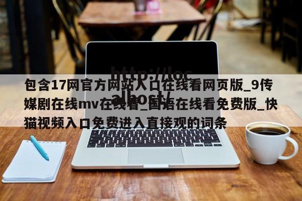 包含17网官方网站入口在线看网页版_9传媒剧在线mv在线看_国语在线看免费版_快猫视频入口免费进入直接观的词条